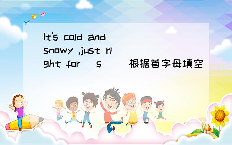 It's cold and snowy ,just right for (s )(根据首字母填空）