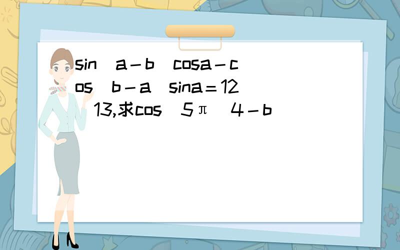 sin（a－b）cosa－cos（b－a）sina＝12／13,求cos（5π／4－b）
