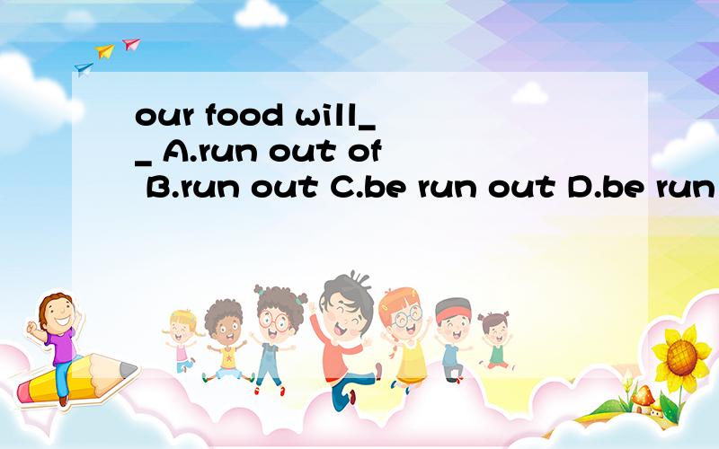 our food will__ A.run out of B.run out C.be run out D.be run