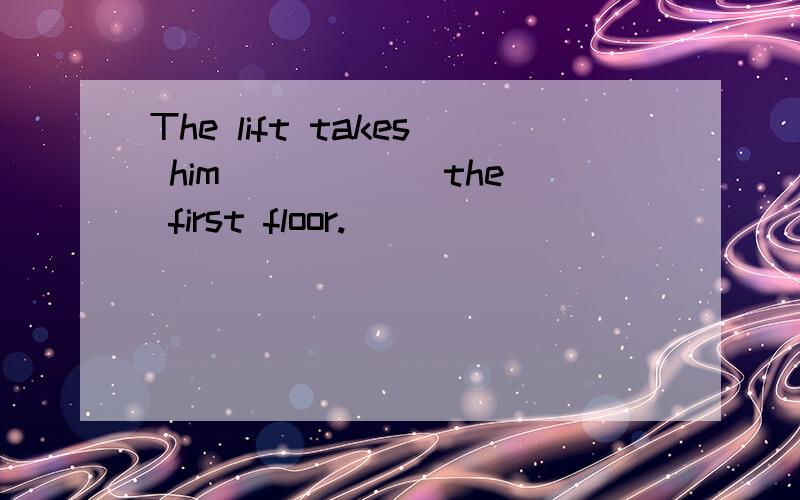 The lift takes him _____ the first floor.