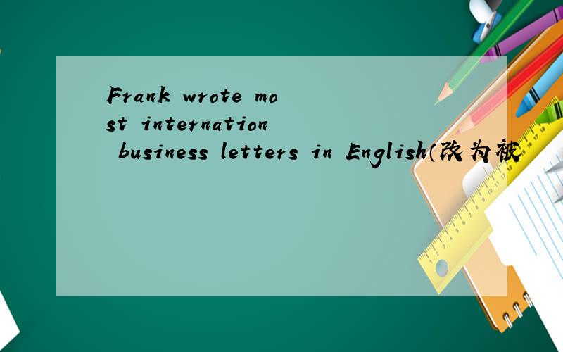 Frank wrote most internation business letters in English（改为被