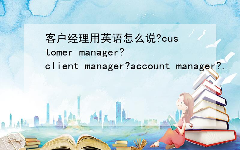 客户经理用英语怎么说?customer manager?client manager?account manager?.
