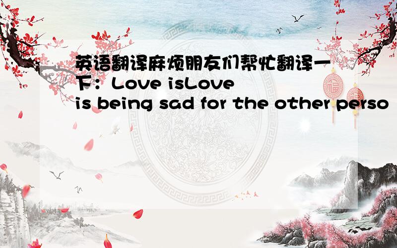 英语翻译麻烦朋友们帮忙翻译一下：Love isLove is being sad for the other perso