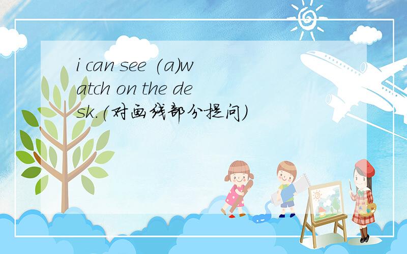 i can see (a）watch on the desk.(对画线部分提问)