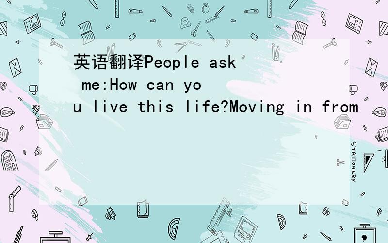 英语翻译People ask me:How can you live this life?Moving in from