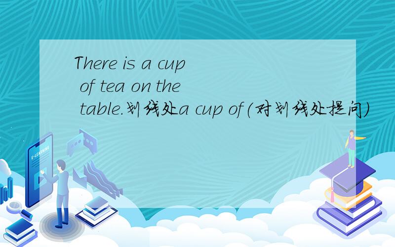 There is a cup of tea on the table.划线处a cup of(对划线处提问）