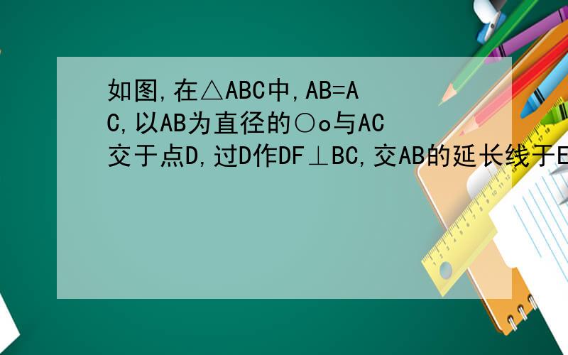 如图,在△ABC中,AB=AC,以AB为直径的○o与AC交于点D,过D作DF⊥BC,交AB的延长线于E,垂足为F.当AB