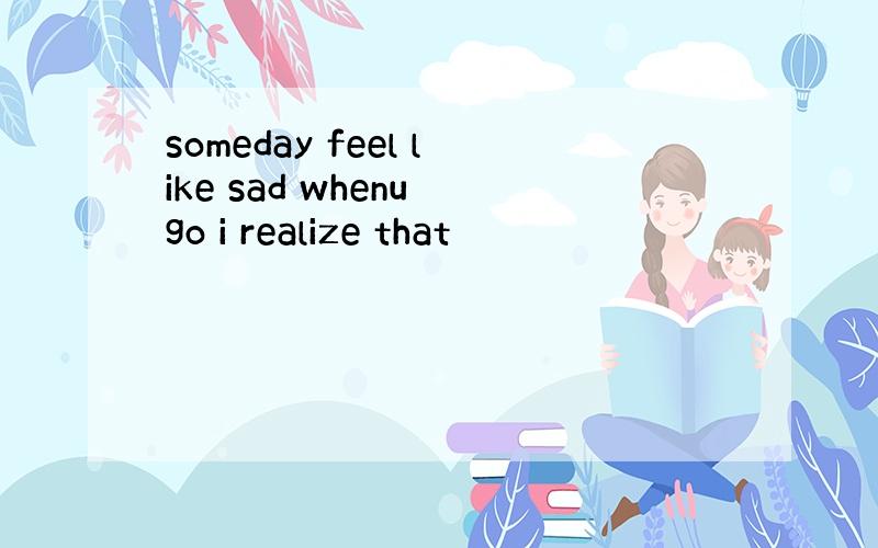 someday feel like sad whenu go i realize that