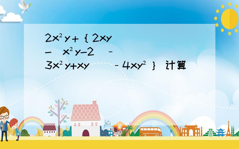 2x²y＋｛2xy-[x²y-2(﹣3x²y+xy)]﹣4xy²｝ 计算