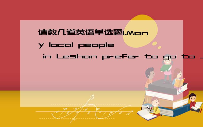 请教几道英语单选题1.Many local people in Leshan prefer to go to _____