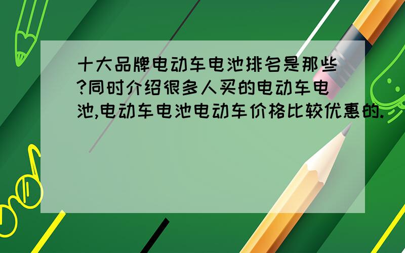 十大品牌电动车电池排名是那些?同时介绍很多人买的电动车电池,电动车电池电动车价格比较优惠的.