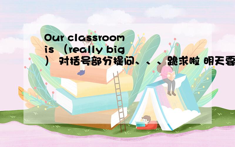 Our classroom is （really big） 对括号部分提问、、、跪求啦 明天要交的 __ __ ____
