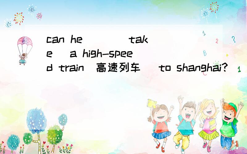 can he ( )(take) a high-speed train(高速列车） to shanghai?