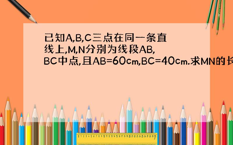 已知A,B,C三点在同一条直线上,M,N分别为线段AB,BC中点,且AB=60cm,BC=40cm.求MN的长.