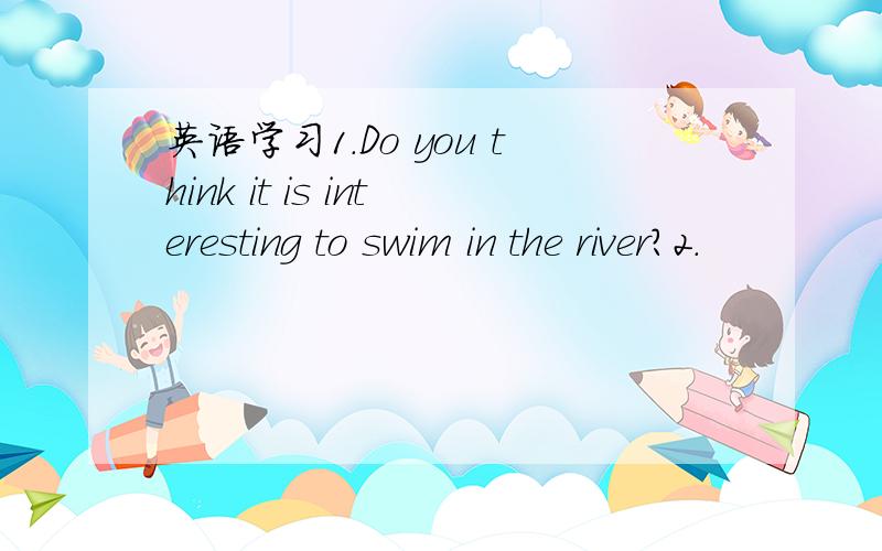 英语学习1.Do you think it is interesting to swim in the river?2.