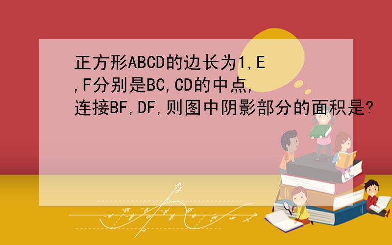 正方形ABCD的边长为1,E,F分别是BC,CD的中点,连接BF,DF,则图中阴影部分的面积是?