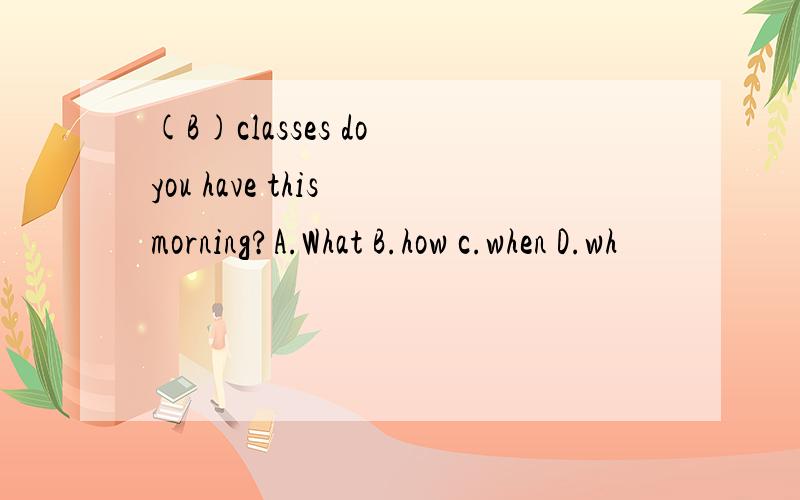 (B)classes do you have this morning?A.What B.how c.when D.wh