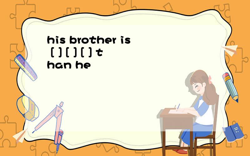 his brother is [ ] [ ] [ ] than he