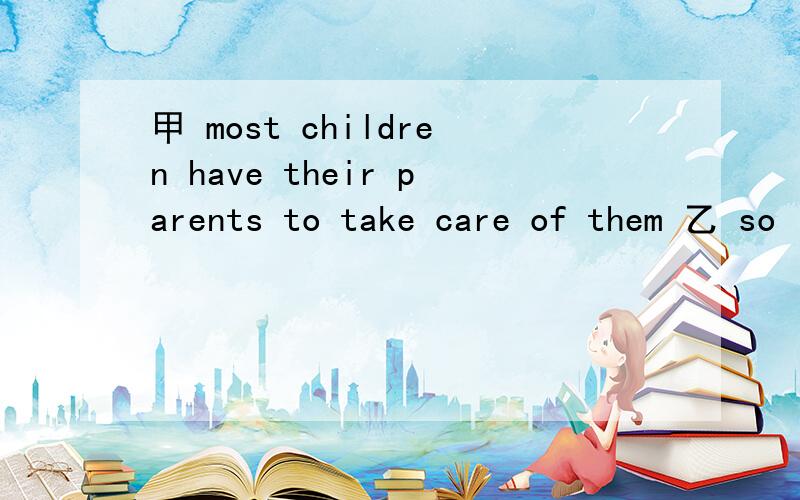 甲 most children have their parents to take care of them 乙 so