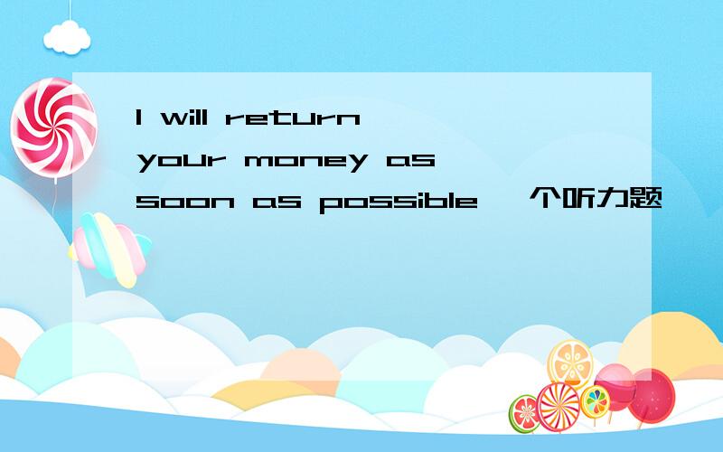 I will return your money as soon as possible 一个听力题