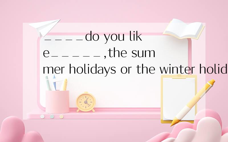 ____do you like_____,the summer holidays or the winter holid