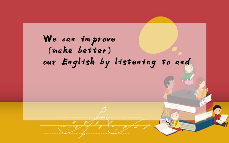 We can improve （make better）our English by listening to and
