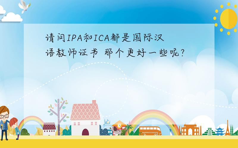 请问IPA和ICA都是国际汉语教师证书 那个更好一些呢?