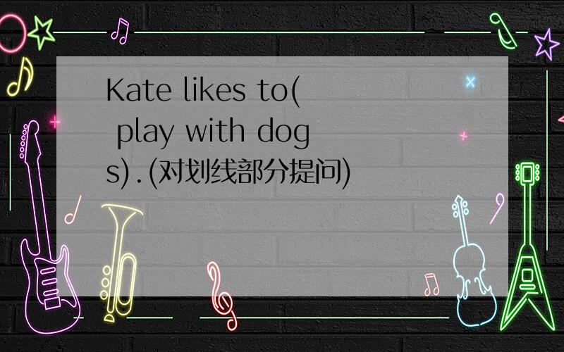 Kate likes to( play with dogs).(对划线部分提问)