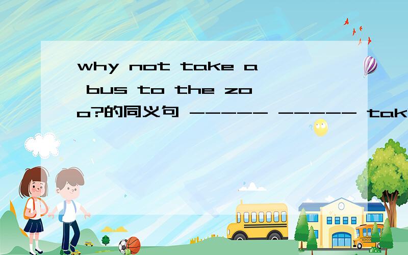 why not take a bus to the zoo?的同义句 ----- ----- taking a bus