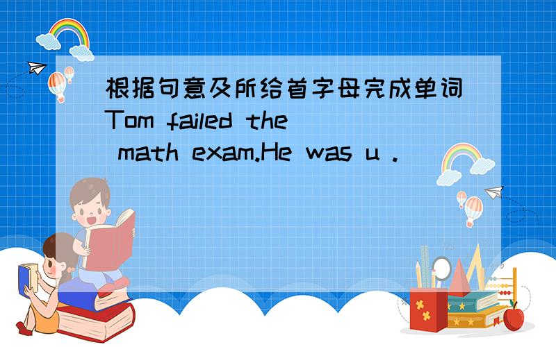 根据句意及所给首字母完成单词Tom failed the math exam.He was u .