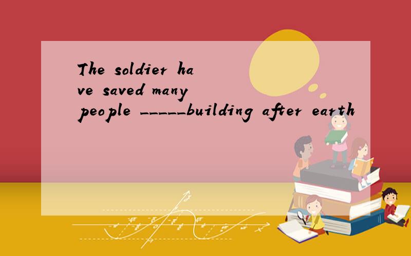 The soldier have saved many people _____building after earth
