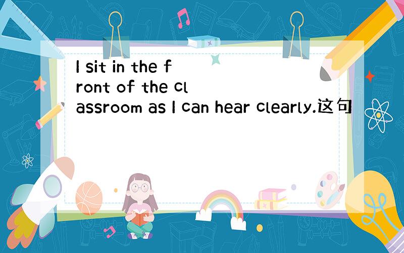I sit in the front of the classroom as I can hear clearly.这句