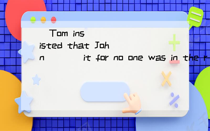 ​Tom insisted that John ___ it for no one was in the r