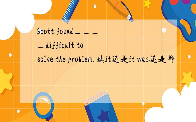 Scott found____difficult to solve the problem.填it还是it was还是都