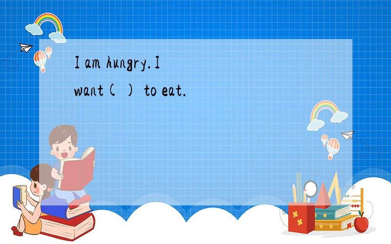 I am hungry.I want() to eat.
