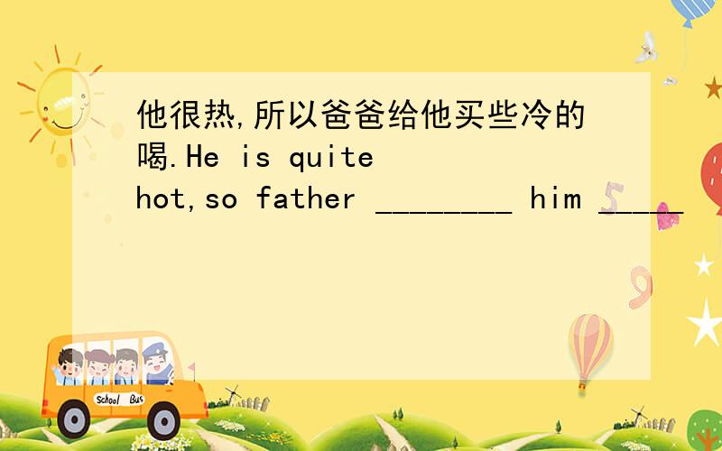他很热,所以爸爸给他买些冷的喝.He is quite hot,so father ________ him _____