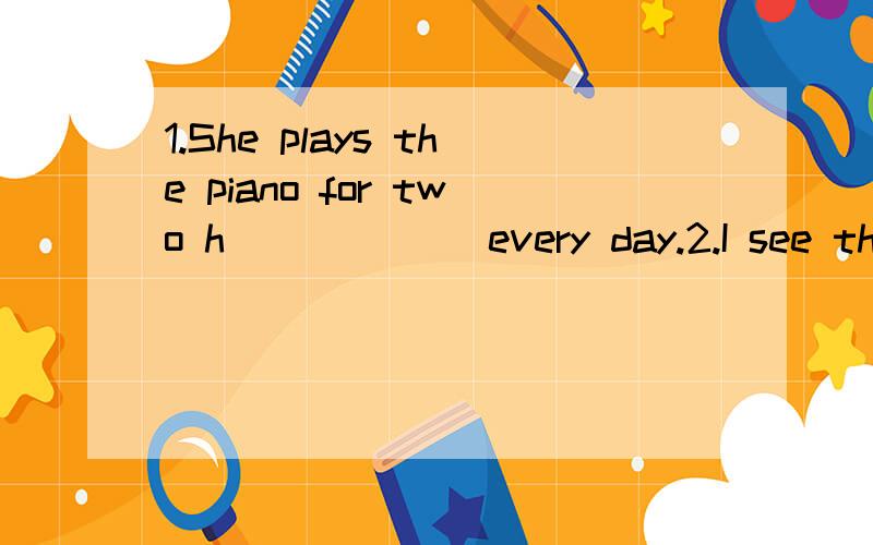 1.She plays the piano for two h______ every day.2.I see thre
