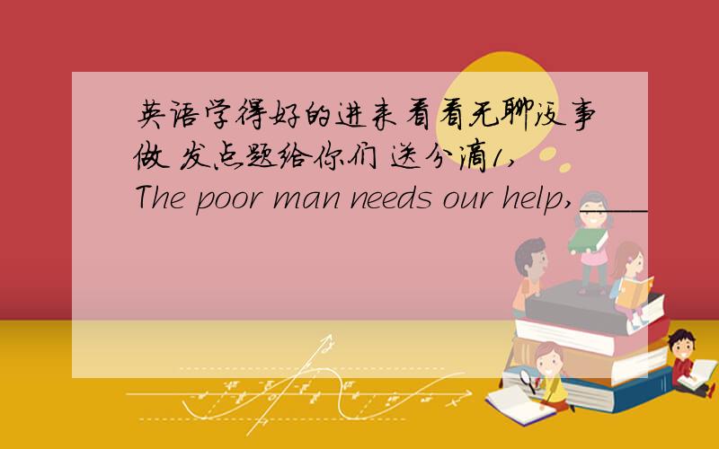 英语学得好的进来看看无聊没事做 发点题给你们 送分滴1,The poor man needs our help,____