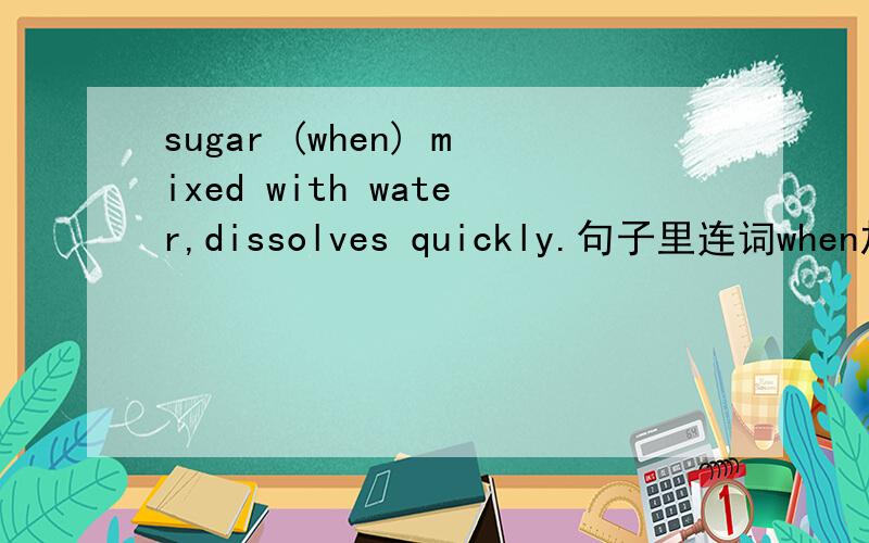 sugar (when) mixed with water,dissolves quickly.句子里连词when加上和