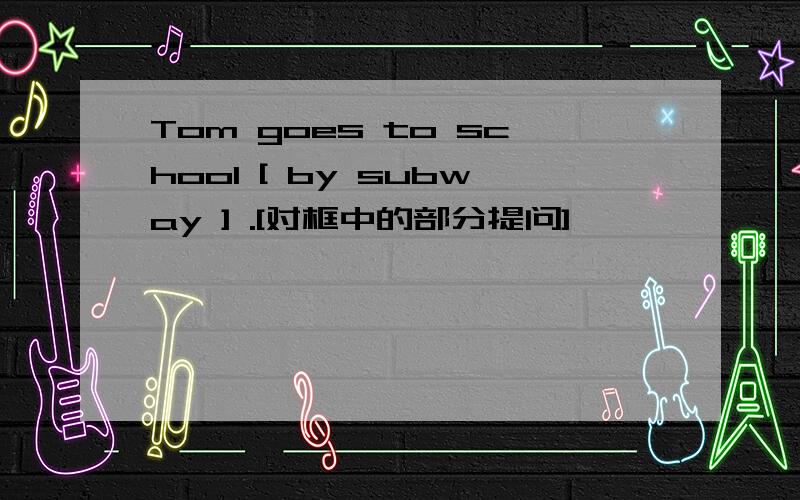Tom goes to school [ by subway ] .[对框中的部分提问]