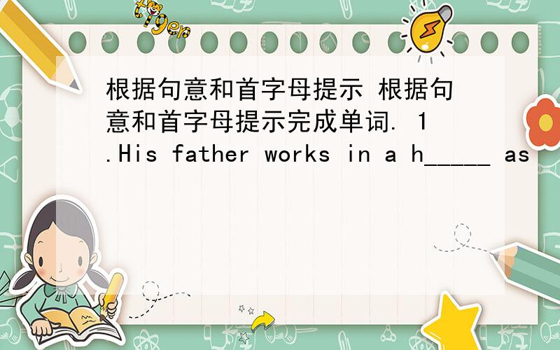 根据句意和首字母提示 根据句意和首字母提示完成单词. 1.His father works in a h_____ as