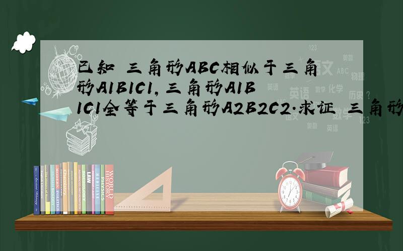 已知 三角形ABC相似于三角形A1B1C1,三角形A1B1C1全等于三角形A2B2C2.求证 三角形ABC相似于A2B2