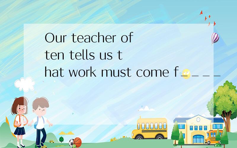 Our teacher often tells us that work must come f____