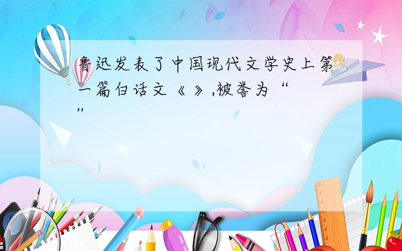 鲁迅发表了中国现代文学史上第一篇白话文《 》,被誉为“ ”