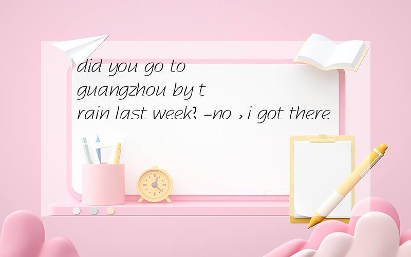 did you go to guangzhou by train last week?-no ,i got there
