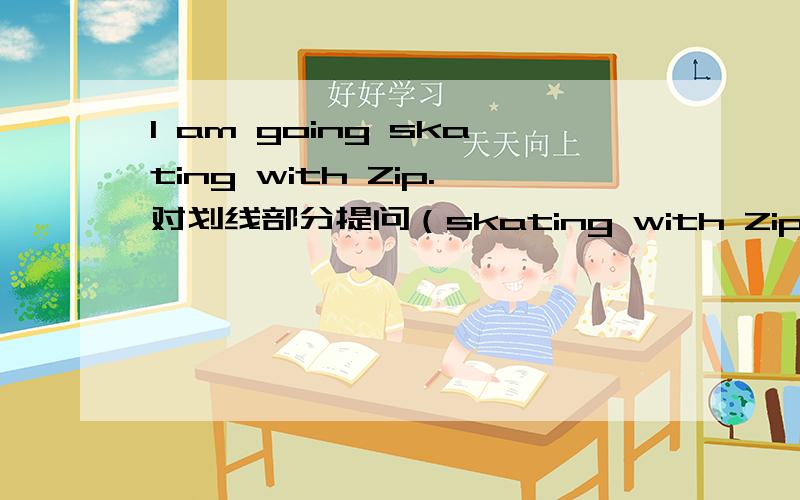 I am going skating with Zip.对划线部分提问（skating with Zip）