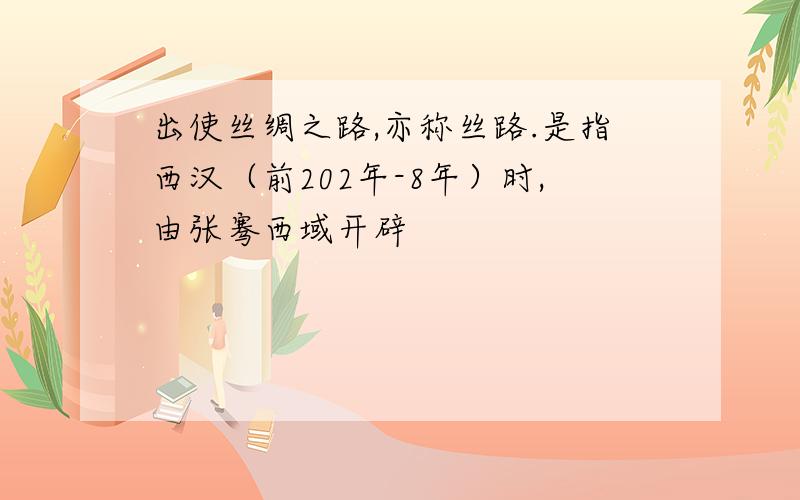 出使丝绸之路,亦称丝路.是指西汉（前202年-8年）时,由张骞西域开辟