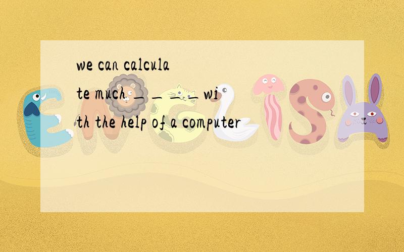 we can calculate much ____with the help of a computer
