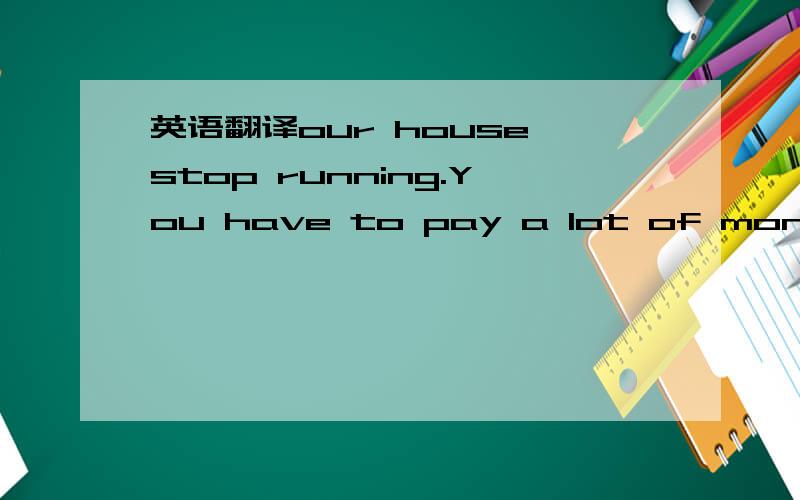 英语翻译our house stop running.You have to pay a lot of money.to