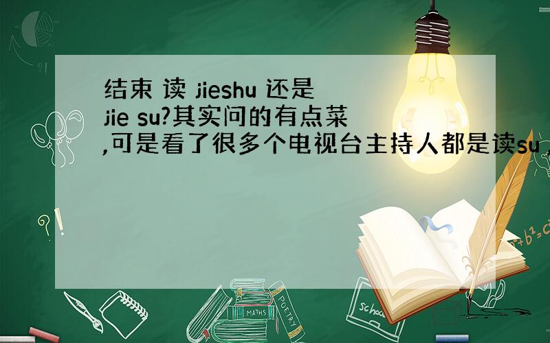 结束 读 jieshu 还是jie su?其实问的有点菜,可是看了很多个电视台主持人都是读su ,所有问问!